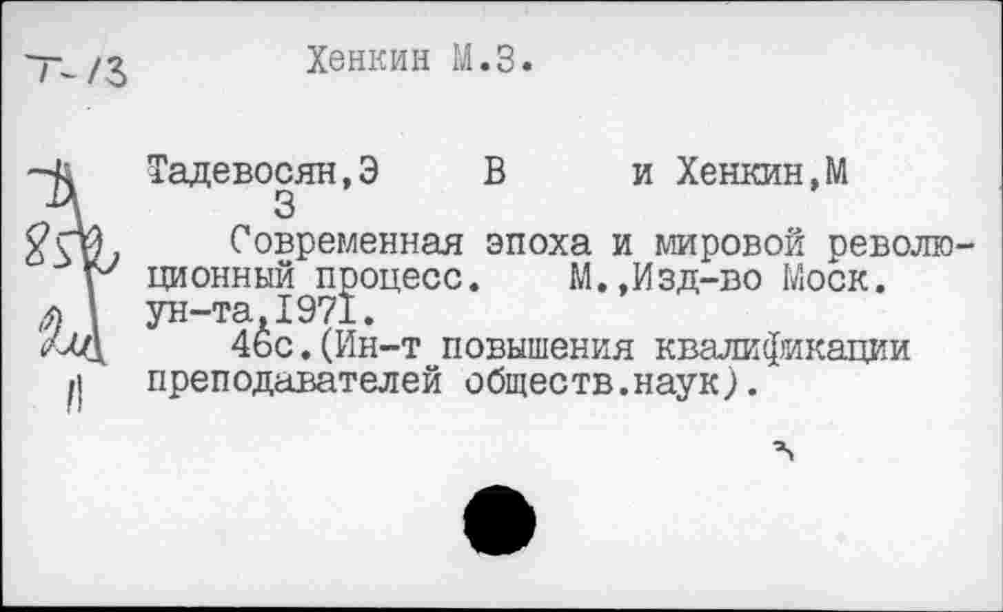 ﻿Хенкин М.З.
Тадевосян,Э В и Хенкин,М
3
Современная эпоха и мировой револю ционный процесс. М.,Изд-во Моск, ун-та.1971.
4ьс.(Ин-т повышения квалификации преподавателей обществ.наук).